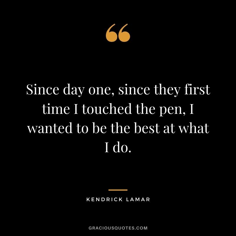 Since day one, since they first time I touched the pen, I wanted to be the best at what I do.