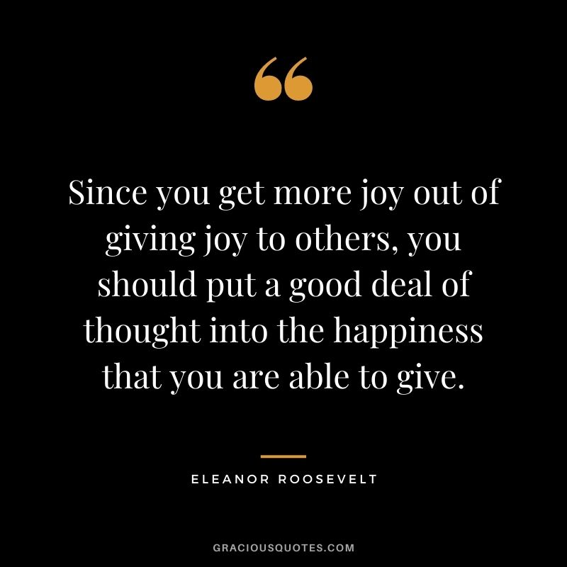 Since you get more joy out of giving joy to others, you should put a good deal of thought into the happiness that you are able to give. ―Eleanor Roosevelt