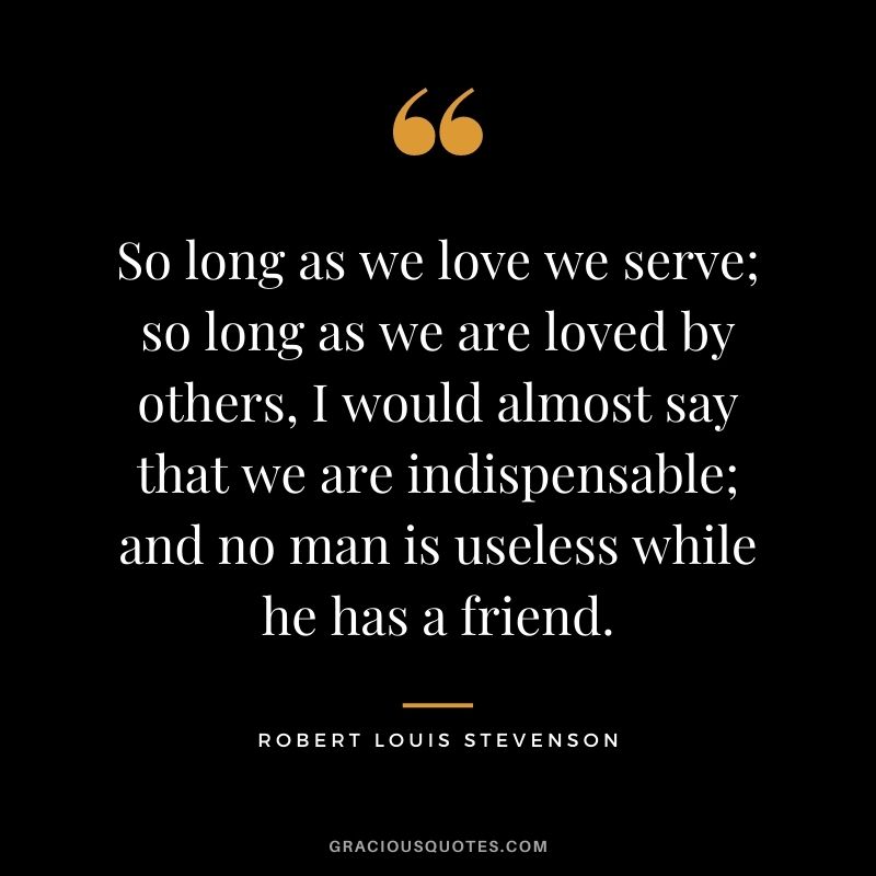So long as we love we serve; so long as we are loved by others, I would almost say that we are indispensable; and no man is useless while he has a friend.