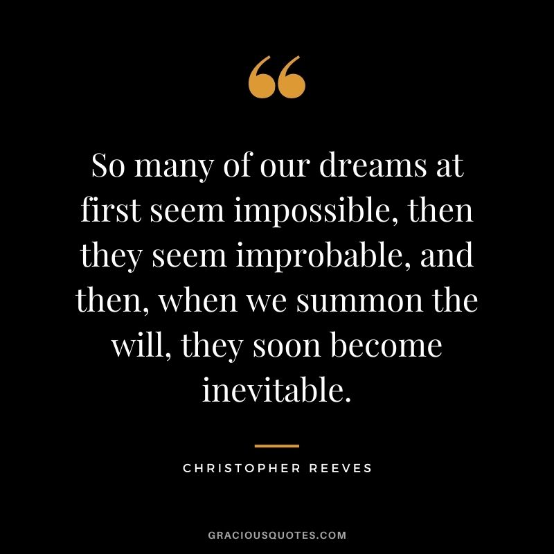 So many of our dreams at first seem impossible, then they seem improbable, and then, when we summon the will, they soon become inevitable. – Christopher Reeves