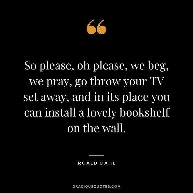 So please, oh please, we beg, we pray, go throw your TV set away, and in its place you can install a lovely bookshelf on the wall. - Roald Dahl