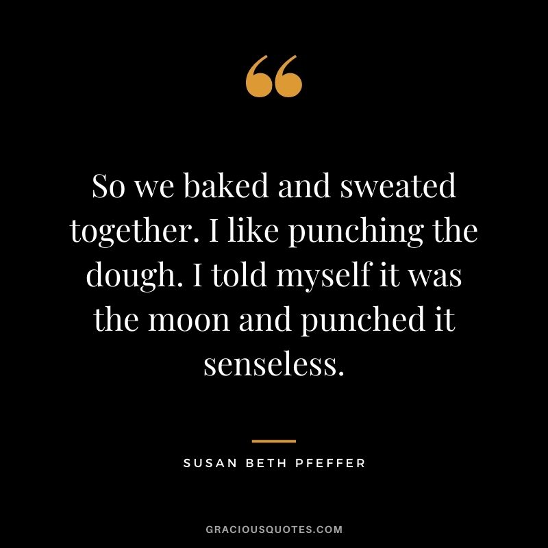 So we baked and sweated together. I like punching the dough. I told myself it was the moon and punched it senseless. - Susan Beth Pfeffer