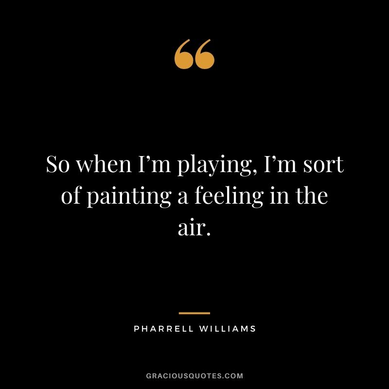 So when I’m playing, I’m sort of painting a feeling in the air.