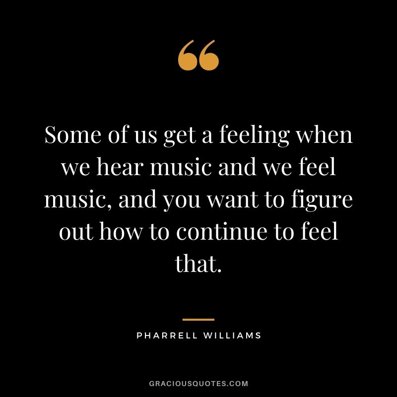 Some of us get a feeling when we hear music and we feel music, and you want to figure out how to continue to feel that.