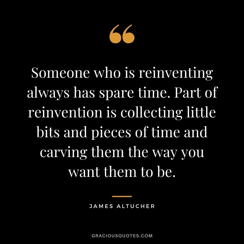 Someone who is reinventing always has spare time. Part of reinvention is collecting little bits and pieces of time and carving them the way you want them to be.