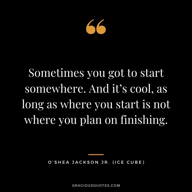 Sometimes you got to start somewhere. And it’s cool, as long as where you start is not where you plan on finishing.