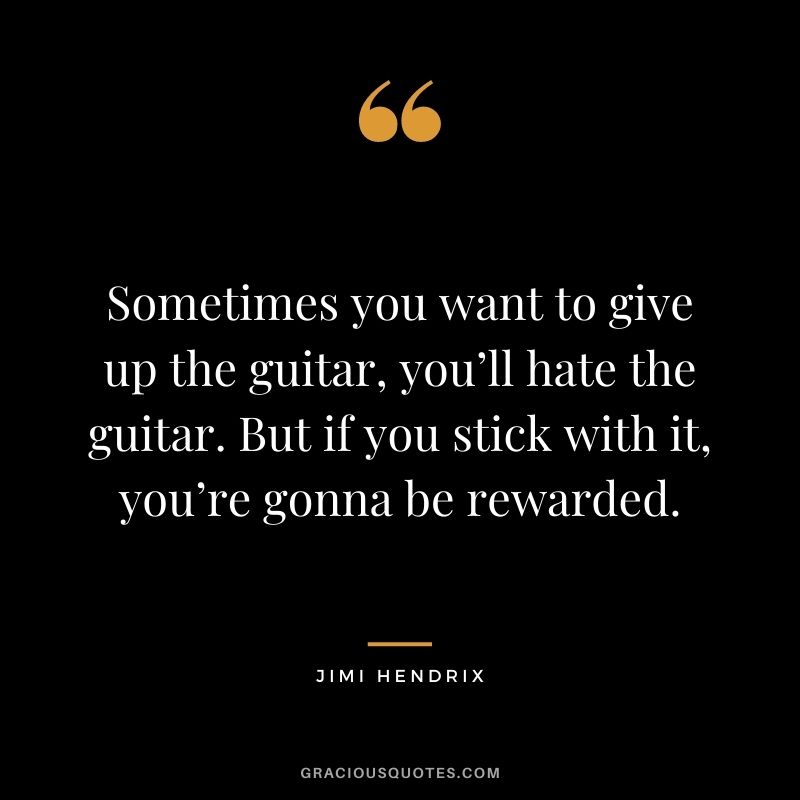 Sometimes you want to give up the guitar, you’ll hate the guitar. But if you stick with it, you’re gonna be rewarded.