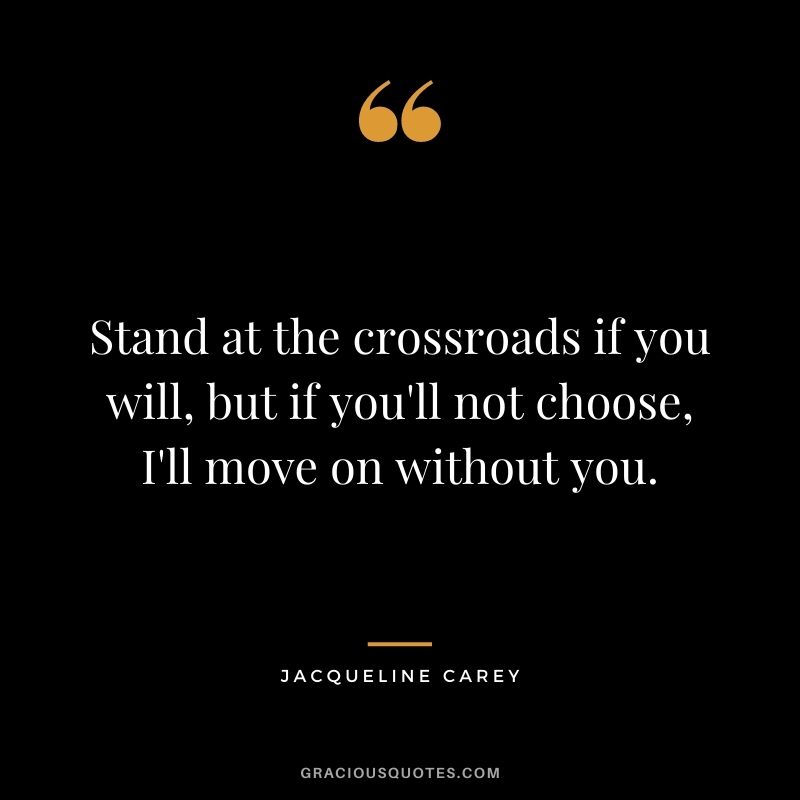 Stand at the crossroads if you will, but if you'll not choose, I'll move on without you.