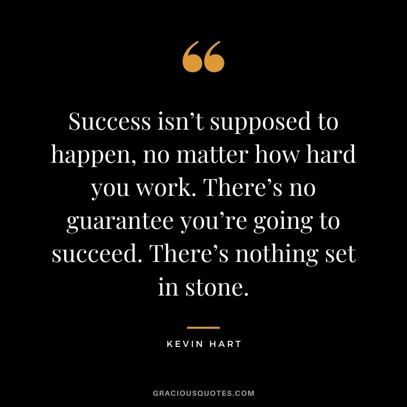 Success isn’t supposed to happen, no matter how hard you work. There’s no guarantee you’re going to succeed. There’s nothing set in stone.