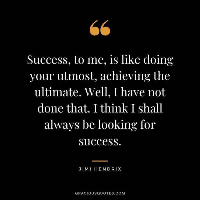Success, to me, is like doing your utmost, achieving the ultimate. Well, I have not done that. I think I shall always be looking for success.