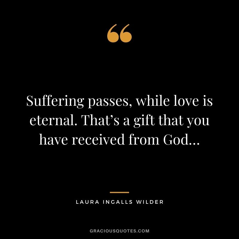 Suffering passes, while love is eternal. That’s a gift that you have received from God…