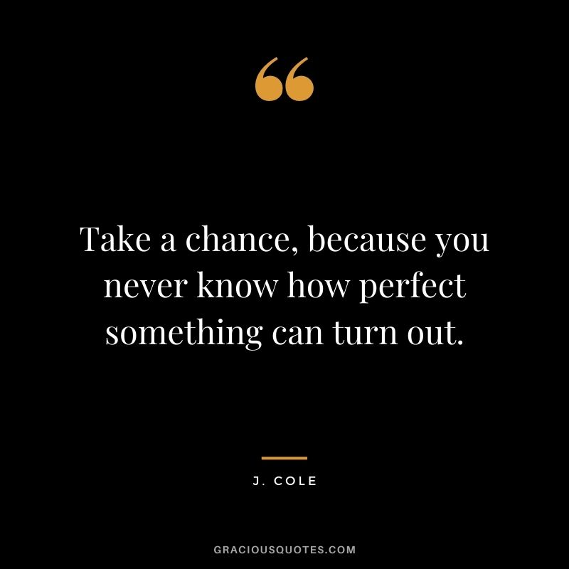 Take a chance, because you never know how perfect something can turn out.