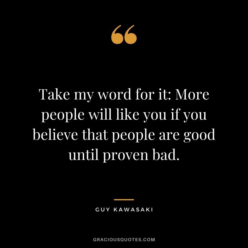 Take my word for it More people will like you if you believe that people are good until proven bad.
