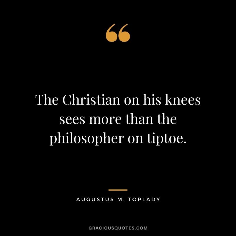 The Christian on his knees sees more than the philosopher on tiptoe. - Augustus M. Toplady