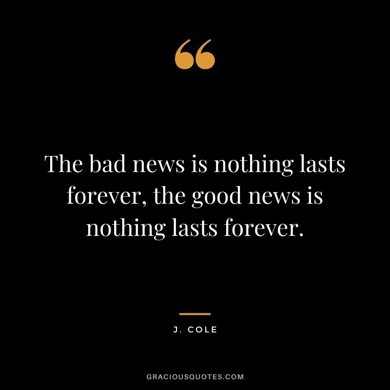 The bad news is nothing lasts forever, the good news is nothing lasts forever.
