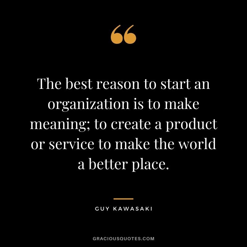 The best reason to start an organization is to make meaning; to create a product or service to make the world a better place.