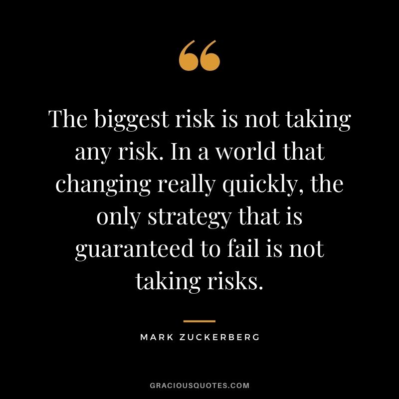 The biggest risk is not taking any risk. In a world that changing really quickly, the only strategy that is guaranteed to fail is not taking risks. — Mark Zuckerberg