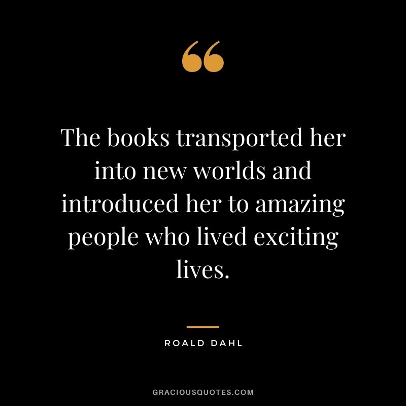 The books transported her into new worlds and introduced her to amazing people who lived exciting lives. – Roald Dahl