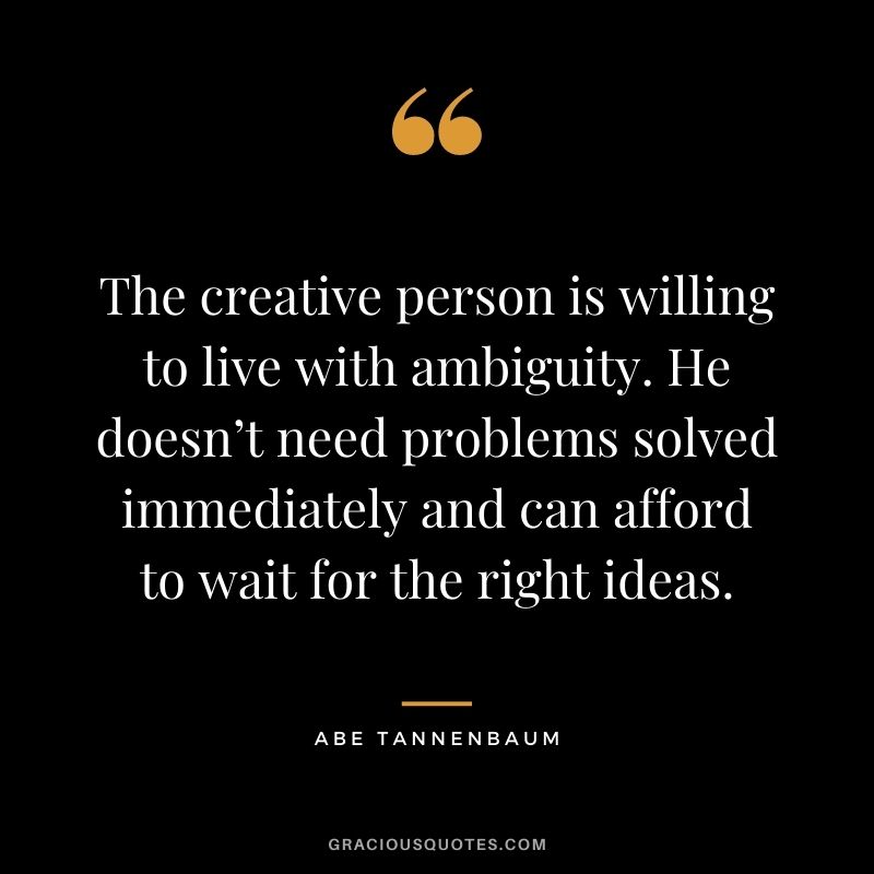 The creative person is willing to live with ambiguity. He doesn’t need problems solved immediately and can afford to wait for the right ideas. — Abe Tannenbaum