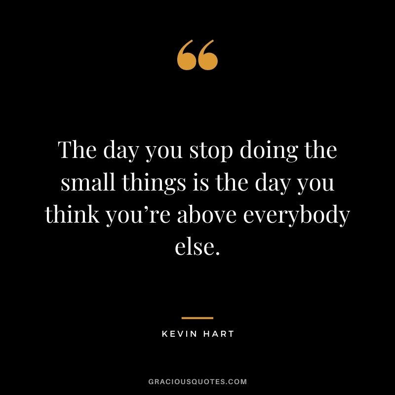 The day you stop doing the small things is the day you think you’re above everybody else.