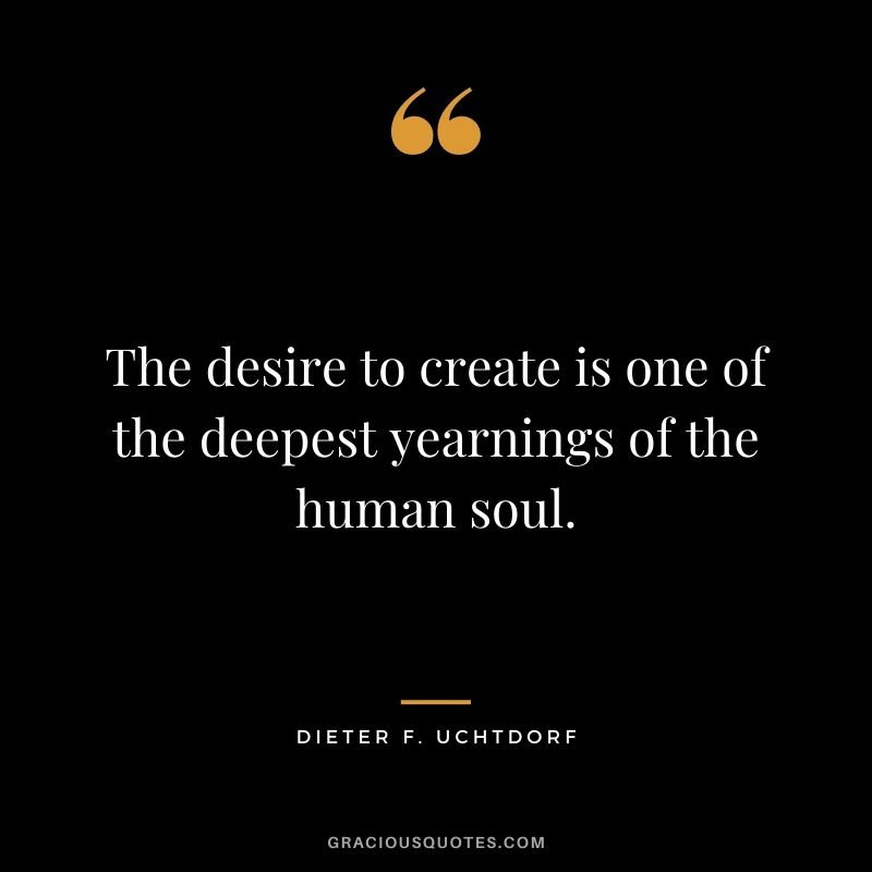 The desire to create is one of the deepest yearnings of the human soul. -- Dieter F. Uchtdorf