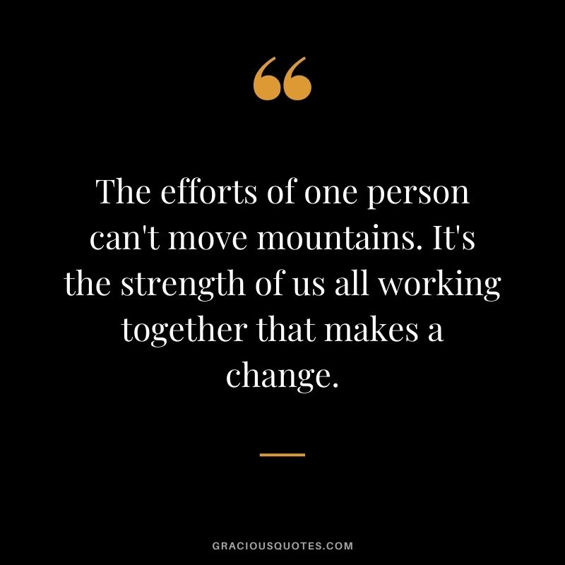 The efforts of one person can't move mountains. It's the strength of us all working together that makes a change.