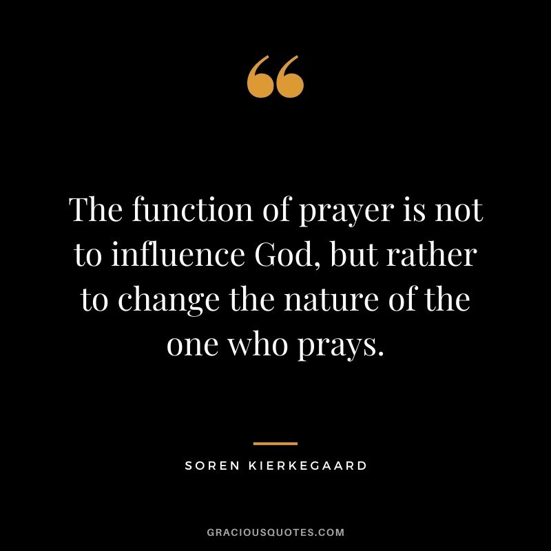 The function of prayer is not to influence God, but rather to change the nature of the one who prays. ― Soren Kierkegaard