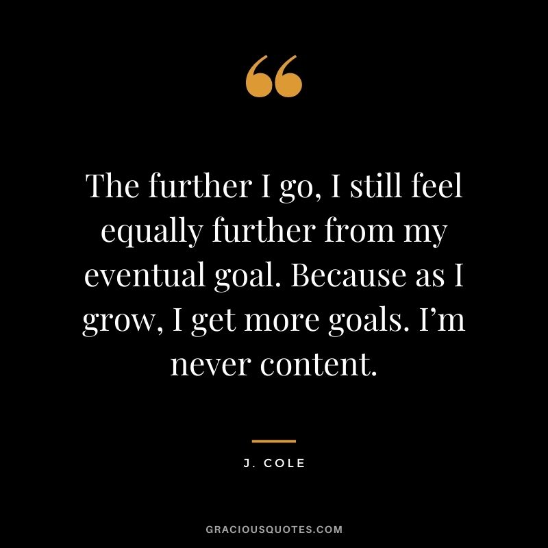 The further I go, I still feel equally further from my eventual goal. Because as I grow, I get more goals. I’m never content.