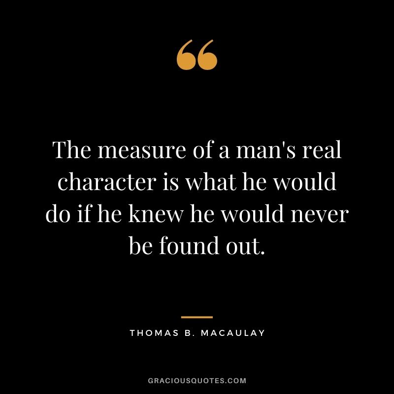 The measure of a man's real character is what he would do if he knew he would never be found out. - Thomas B. Macaulay