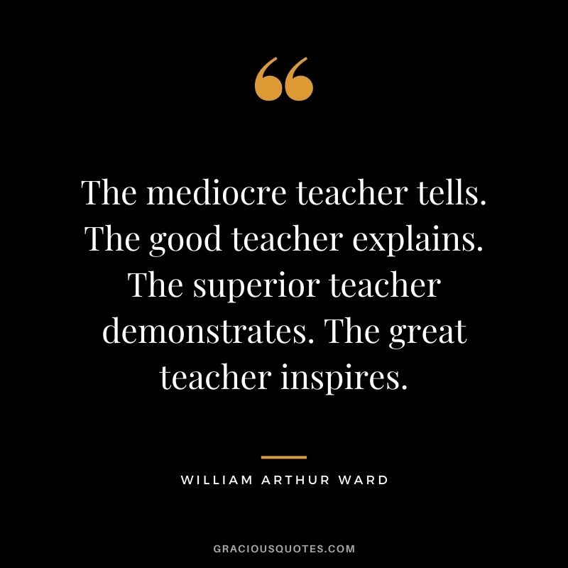 The mediocre teacher tells. The good teacher explains. The superior teacher demonstrates. The great teacher inspires.