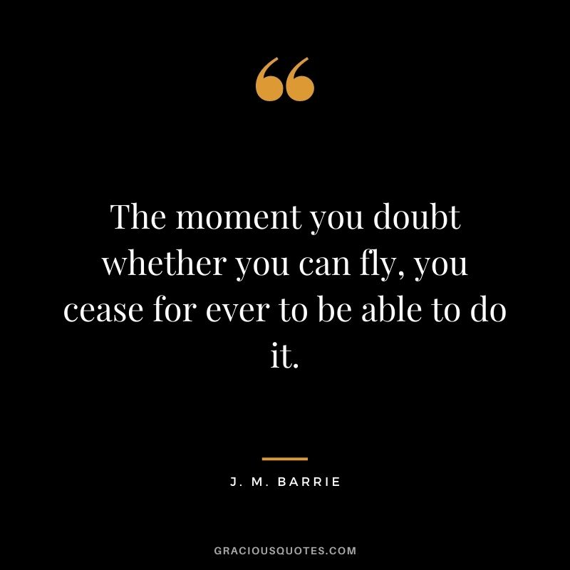 The moment you doubt whether you can fly, you cease for ever to be able to do it. - J. M. Barrie