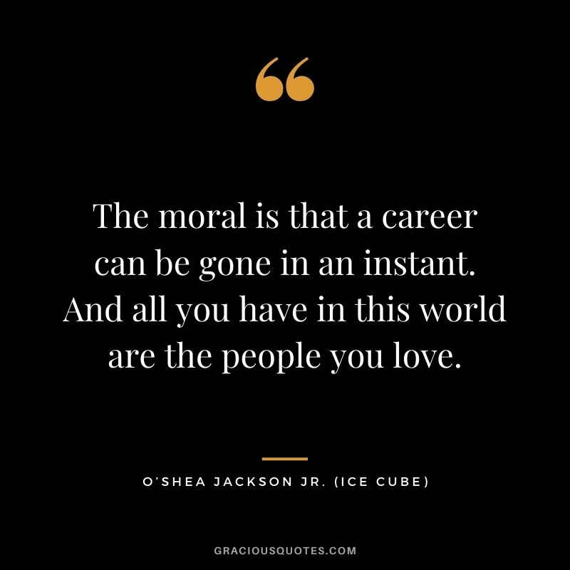 The moral is that a career can be gone in an instant. And all you have in this world are the people you love.