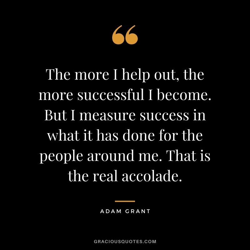 The more I help out, the more successful I become. But I measure success in what it has done for the people around me. That is the real accolade.