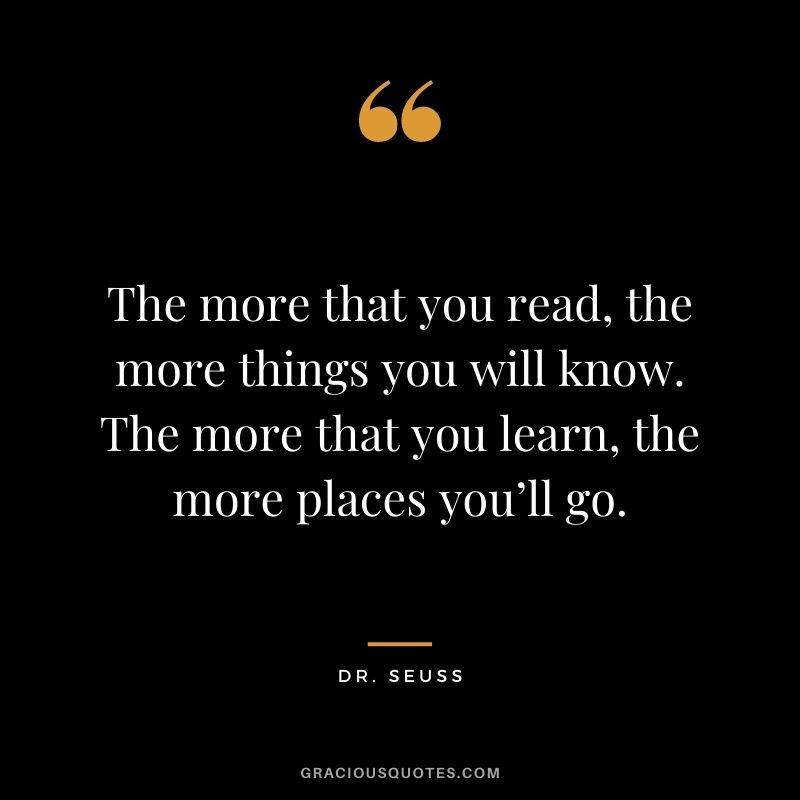 The more that you read, the more things you will know. The more that you learn, the more places you’ll go. — Dr. Seuss