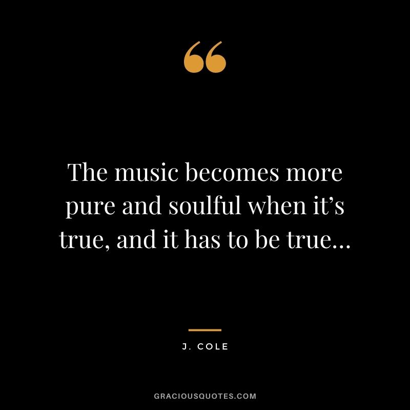 The music becomes more pure and soulful when it’s true, and it has to be true…