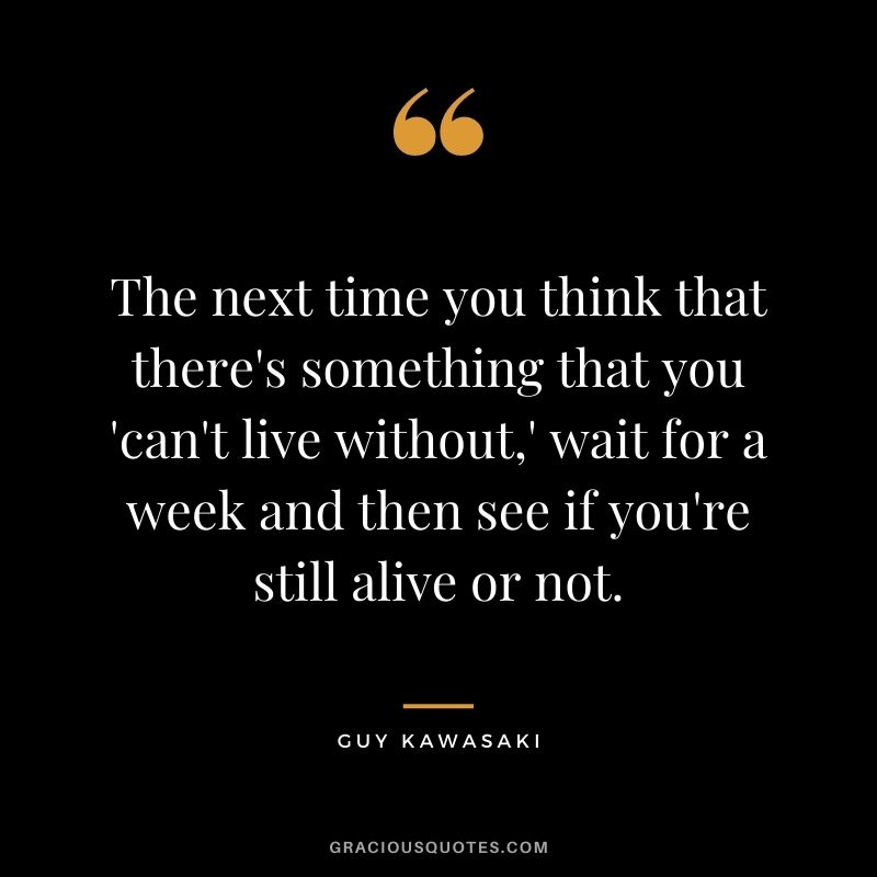 The next time you think that there's something that you 'can't live without,' wait for a week and then see if you're still alive or not.