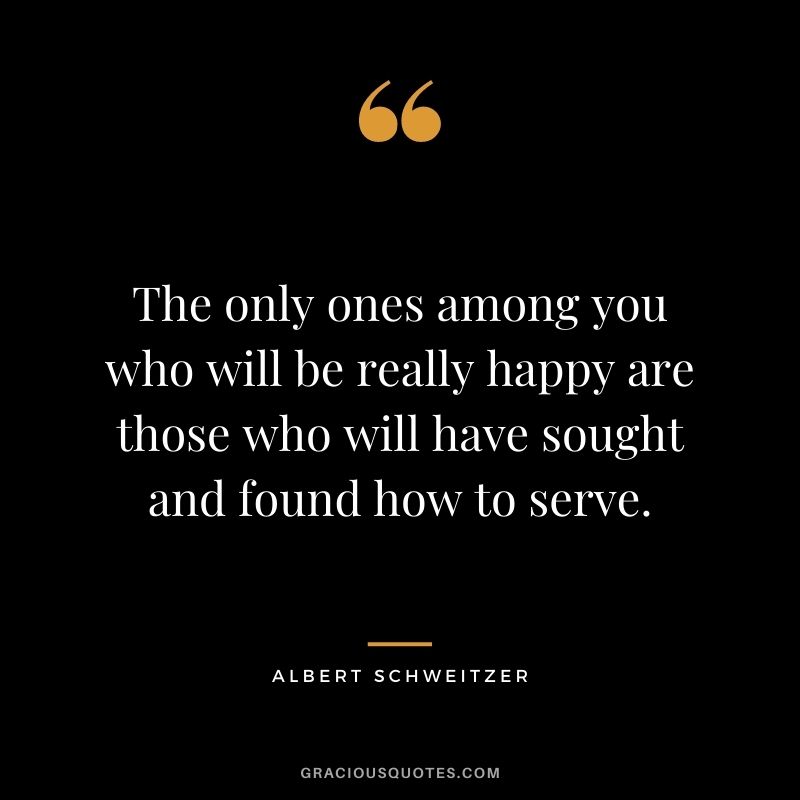 The only ones among you who will be really happy are those who will have sought and found how to serve. - Albert Schweitzer