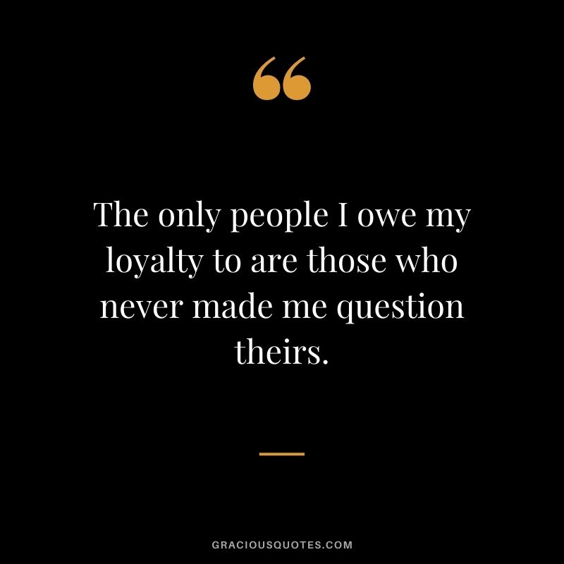 The only people I owe my loyalty to are those who never made me question theirs.