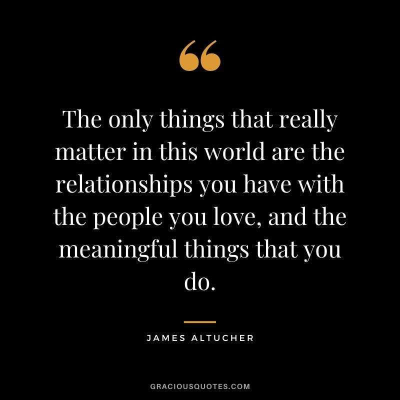 The only things that really matter in this world are the relationships you have with the people you love, and the meaningful things that you do.