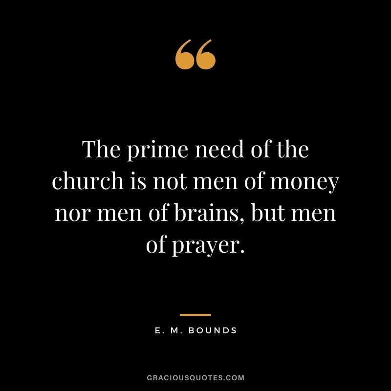 The prime need of the church is not men of money nor men of brains, but men of prayer. - E. M. Bounds