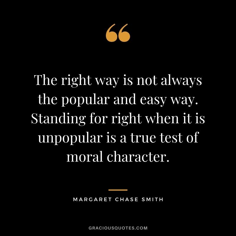 The right way is not always the popular and easy way. Standing for right when it is unpopular is a true test of moral character. - Margaret Chase Smith