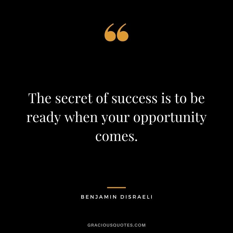 The secret of success is to be ready when your opportunity comes. - Benjamin Disraeli