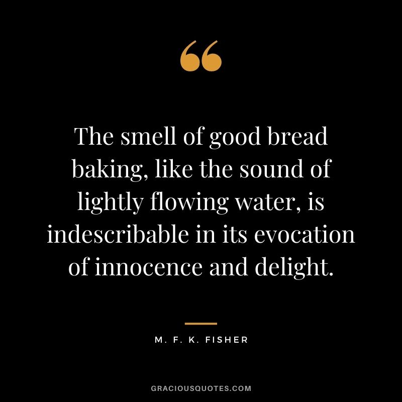 The smell of good bread baking, like the sound of lightly flowing water, is indescribable in its evocation of innocence and delight. - M. F. K. Fisher