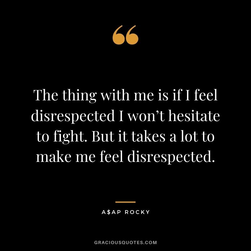 The thing with me is if I feel disrespected I won’t hesitate to fight. But it takes a lot to make me feel disrespected.