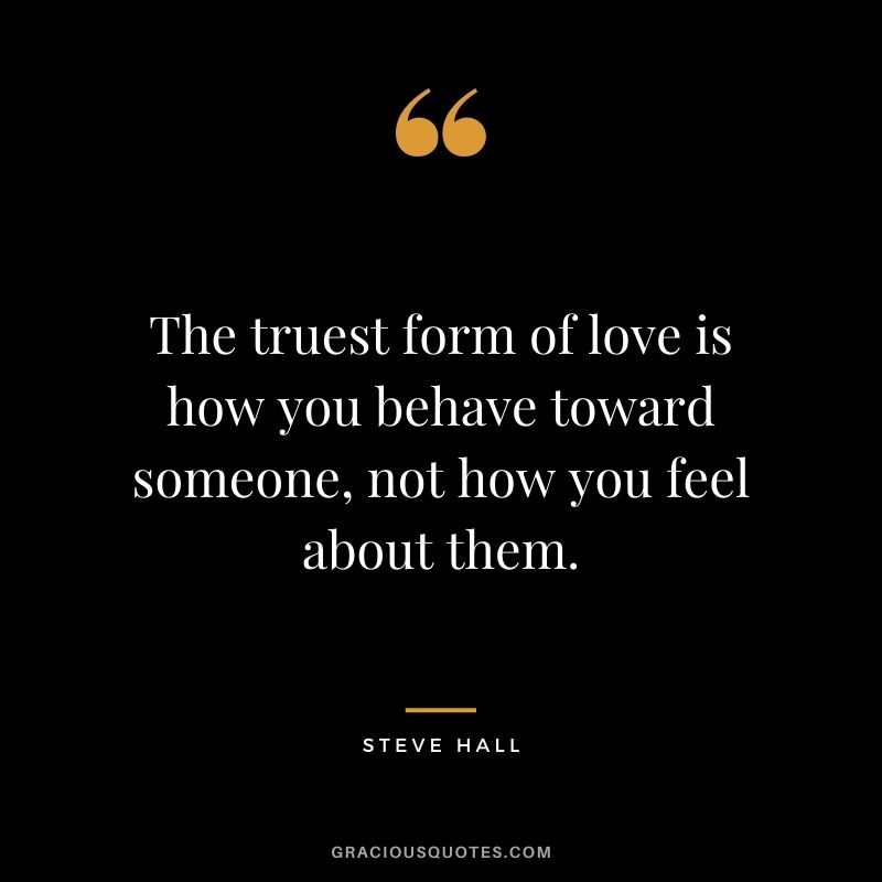 The truest form of love is how you behave toward someone, not how you feel about them. — Steve Hall