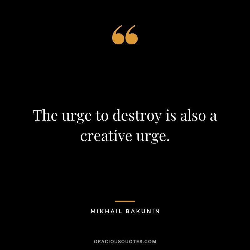 The urge to destroy is also a creative urge. ― Mikhail Bakunin