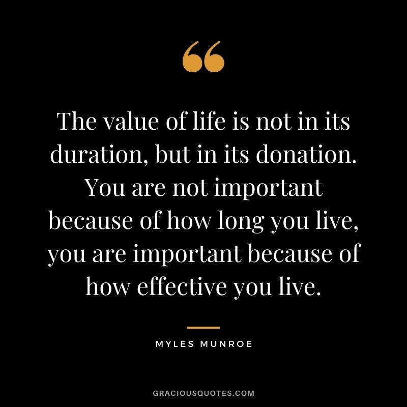 The value of life is not in its duration, but in its donation. You are not important because of how long you live, you are important because of how effective you live. - Myles Munroe