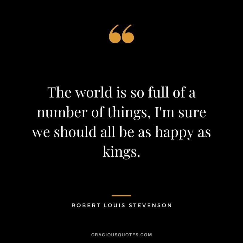 The world is so full of a number of things, I'm sure we should all be as happy as kings.