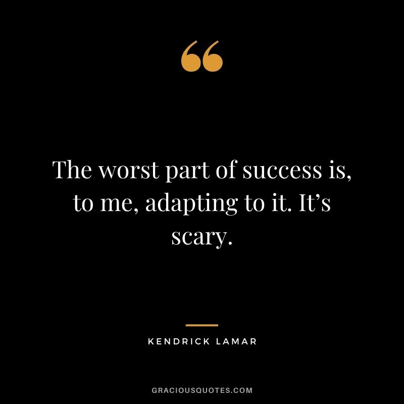 The worst part of success is, to me, adapting to it. It’s scary.
