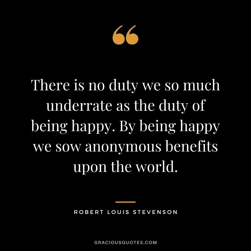 There is no duty we so much underrate as the duty of being happy. By being happy we sow anonymous benefits upon the world.